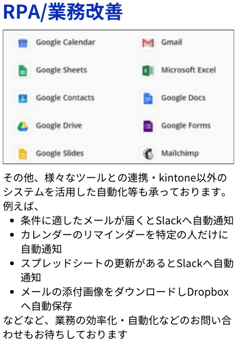 その他、様々なツールとの連携・kintone以外のシステムを活用した自動化等も承っております。 例えば、 条件に適したメールが届くとSlackへ自動通知 カレンダーのリマインダーを特定の人だけに自動通知 スプレッドシートの更新があるとSlackへ自動通知 メールの添付画像をダウンロードしDropboxへ自動保存 などなど、業務の効率化・自動化などのお問い合わせもお待ちしております