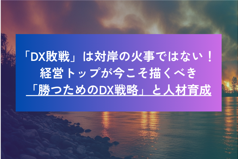 「DX敗戦」は対岸の火事ではない! 経営トップが今こそ描くべき「勝つためのDX戦略」と人材育成の急所