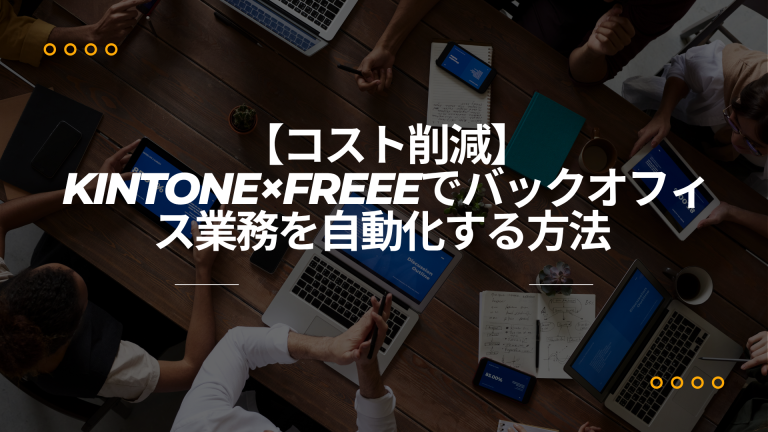 【コスト削減】バックオフィス業務をkintoneとfreeeで自動化し、コア業務に集中する方法