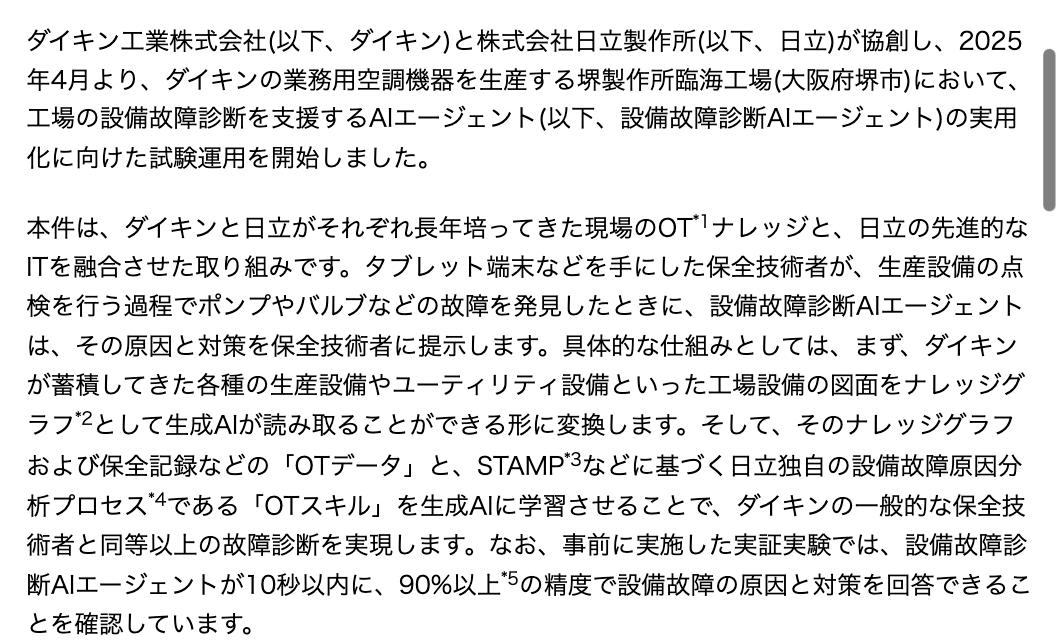 ダイキン工業のニュースリリース本文。堺製作所臨海工場で2025年4月より試験運用を開始したこと、タブレット端末を手にした保全技術者がポンプやバルブなどの故障を発見したときに原因と対策を提示すること、工場設備の図面をナレッジグラフとして生成AIが読み取れる形に変換し、保全記録などの OT データと STAMP などに基づく日立独自の設備故障原因分析プロセス「OT スキル」を学習させること、事前の実証実験で 10 秒以内に 90% 以上の精度で回答できることを確認したこと、2025 年 9 月までに試験運用を完了し実用化する予定であること、が書かれている